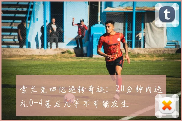 索兰克回忆逆转奇迹：20分钟内送礼0-4落后几乎不可能发生