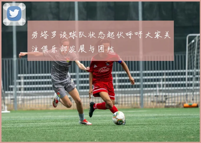 劳塔罗谈球队状态起伏呼吁大家关注俱乐部发展与团结