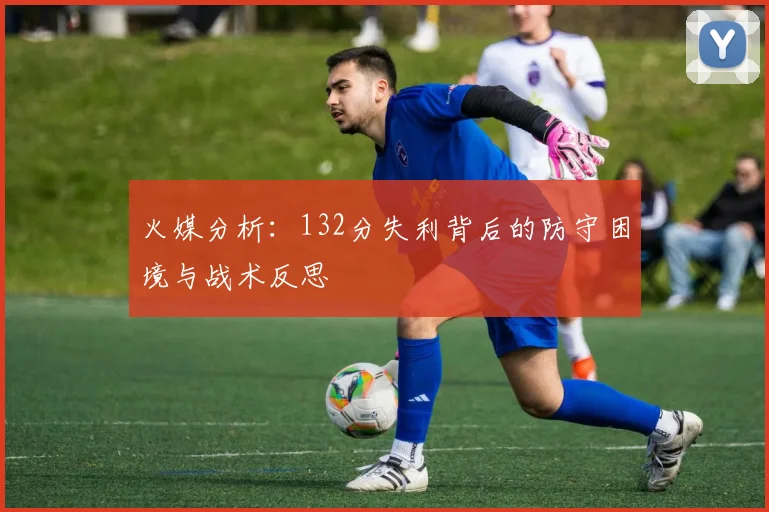 火媒分析：132分失利背后的防守困境与战术反思