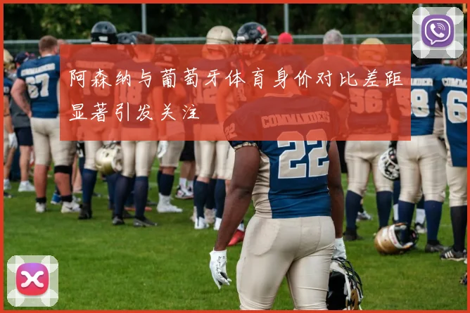 阿森纳与葡萄牙体育身价对比差距显著引发关注