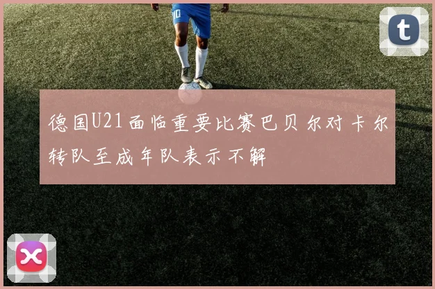 德国U21面临重要比赛巴贝尔对卡尔转队至成年队表示不解