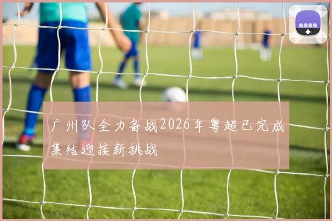 广州队全力备战2026年粤超已完成集结迎接新挑战