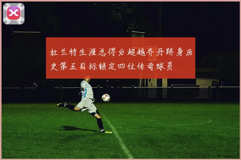 杜兰特生涯总得分超越乔丹跻身历史第五目标锁定四位传奇球员