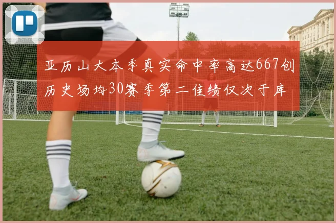 亚历山大本季真实命中率高达667创历史场均30赛季第二佳绩仅次于库里