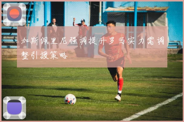 加斯佩里尼强调提升罗马实力需调整引援策略