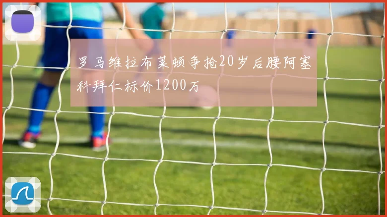 罗马维拉布莱顿争抢20岁后腰阿塞科拜仁标价1200万
